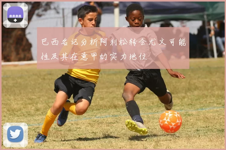 巴西名记分析阿利松转会尤文可能性及其在意甲的实力地位