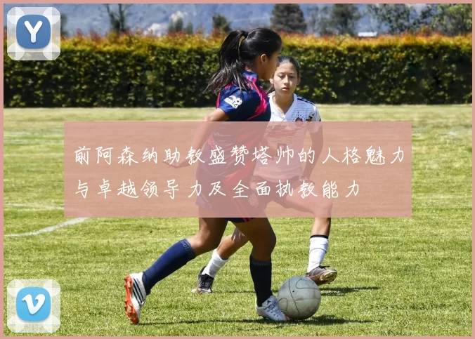 前阿森纳助教盛赞塔帅的人格魅力与卓越领导力及全面执教能力