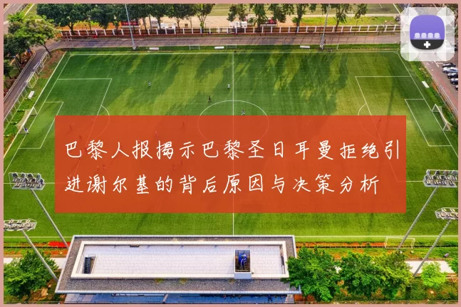 巴黎人报揭示巴黎圣日耳曼拒绝引进谢尔基的背后原因与决策分析