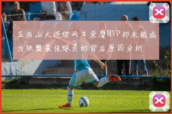 亚历山大连续两年荣膺MVP却未能成为联盟最佳球员的背后原因分析