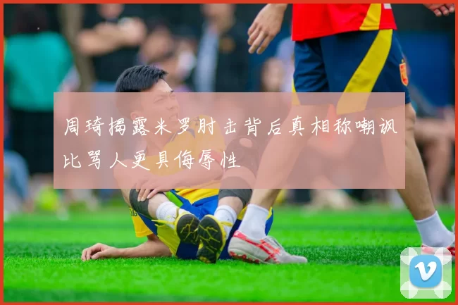 周琦揭露米罗肘击背后真相称嘲讽比骂人更具侮辱性