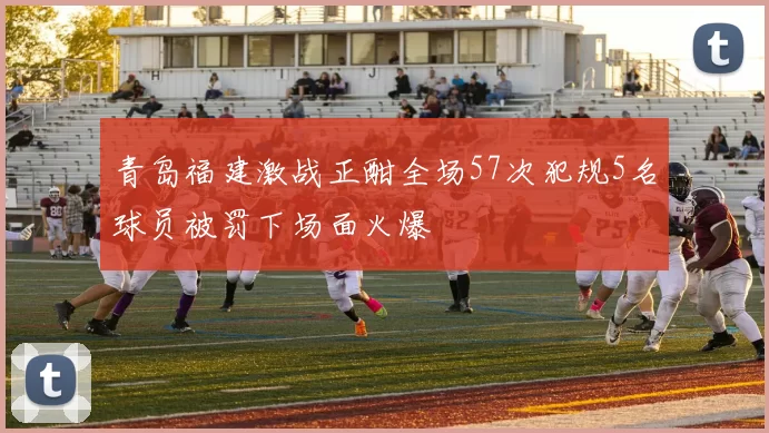 青岛福建激战正酣全场57次犯规5名球员被罚下场面火爆