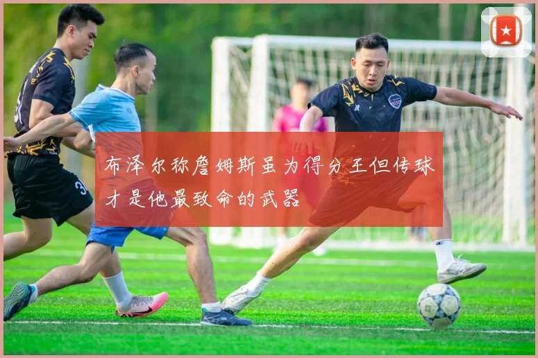 布泽尔称詹姆斯虽为得分王但传球才是他最致命的武器