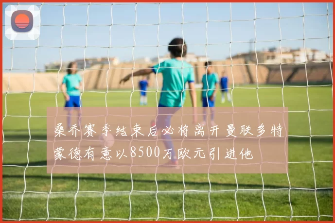 桑乔赛季结束后必将离开曼联多特蒙德有意以8500万欧元引进他