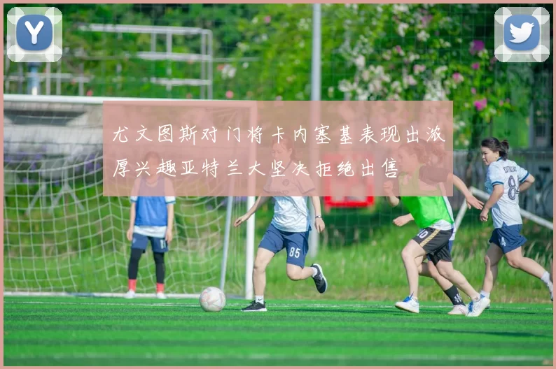 尤文图斯对门将卡内塞基表现出浓厚兴趣亚特兰大坚决拒绝出售