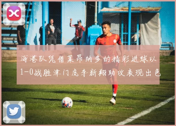 海港队凭借莱昂纳多的精彩进球以1-0战胜津门虎李新翔助攻表现出色