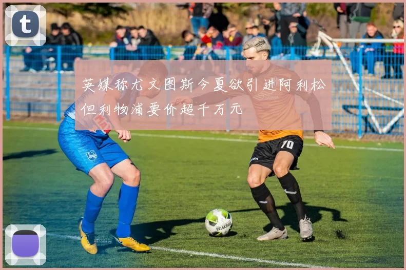 英媒称尤文图斯今夏欲引进阿利松但利物浦要价超千万元