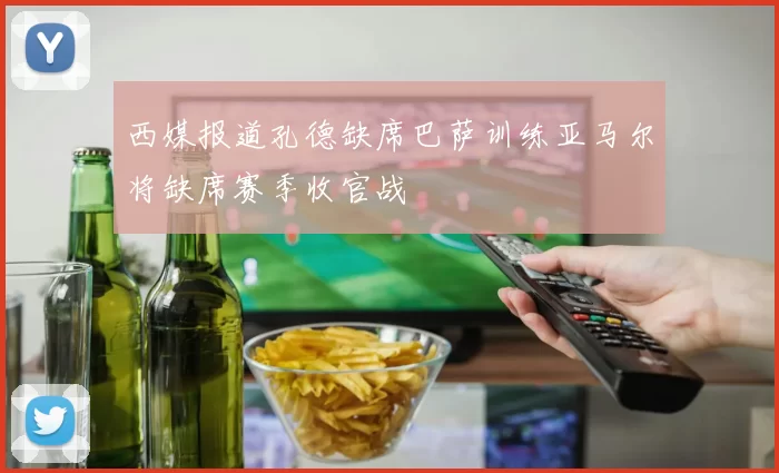 西媒报道孔德缺席巴萨训练亚马尔将缺席赛季收官战