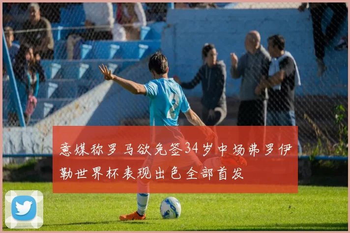 意媒称罗马欲免签34岁中场弗罗伊勒世界杯表现出色全部首发