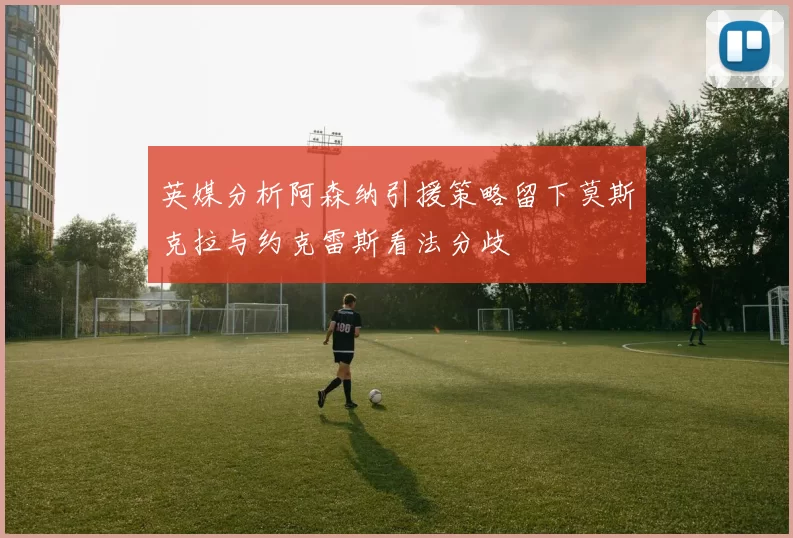 英媒分析阿森纳引援策略留下莫斯克拉与约克雷斯看法分歧