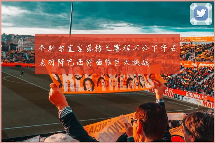 乔科尔直言苏格兰赛程不公下午五点对阵巴西将面临巨大挑战