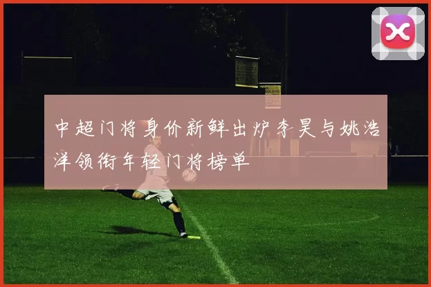 中超门将身价新鲜出炉李昊与姚浩洋领衔年轻门将榜单