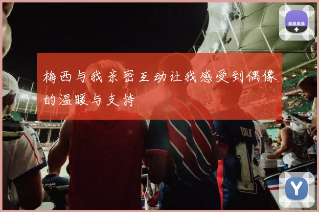 梅西与我亲密互动让我感受到偶像的温暖与支持