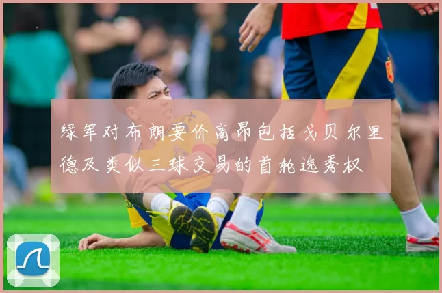 绿军对布朗要价高昂包括戈贝尔里德及类似三球交易的首轮选秀权