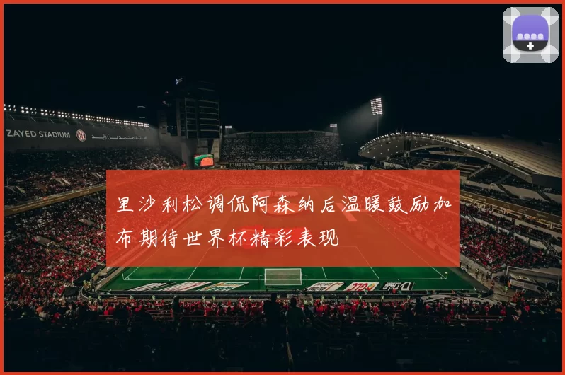 里沙利松调侃阿森纳后温暖鼓励加布期待世界杯精彩表现