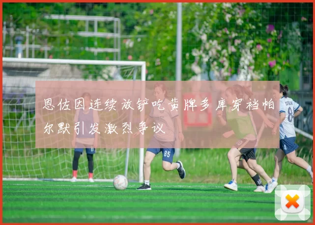 恩佐因连续放铲吃黄牌多库穿裆帕尔默引发激烈争议