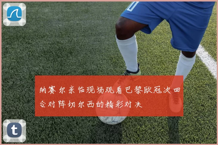纳赛尔亲临现场观看巴黎欧冠次回合对阵切尔西的精彩对决