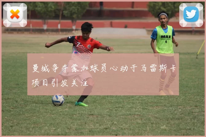 曼城争夺蒙加球员心动于马雷斯卡项目引发关注