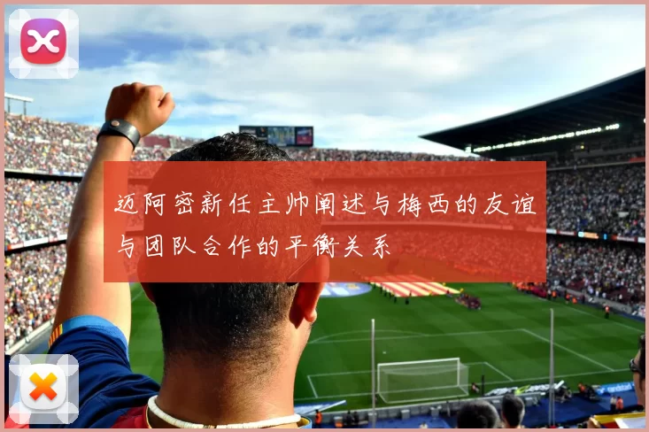 迈阿密新任主帅阐述与梅西的友谊与团队合作的平衡关系
