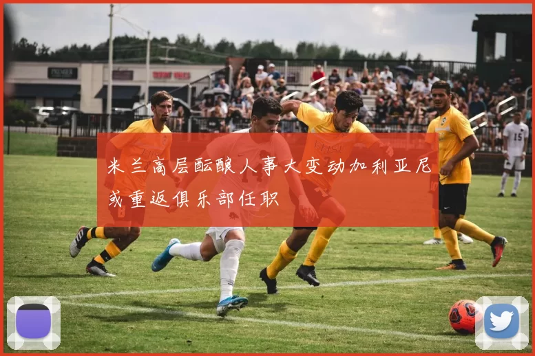 米兰高层酝酿人事大变动加利亚尼或重返俱乐部任职