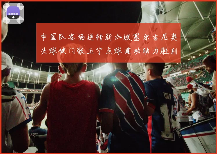 中国队客场逆转新加坡塞尔吉尼奥头球破门张玉宁点球建功助力胜利