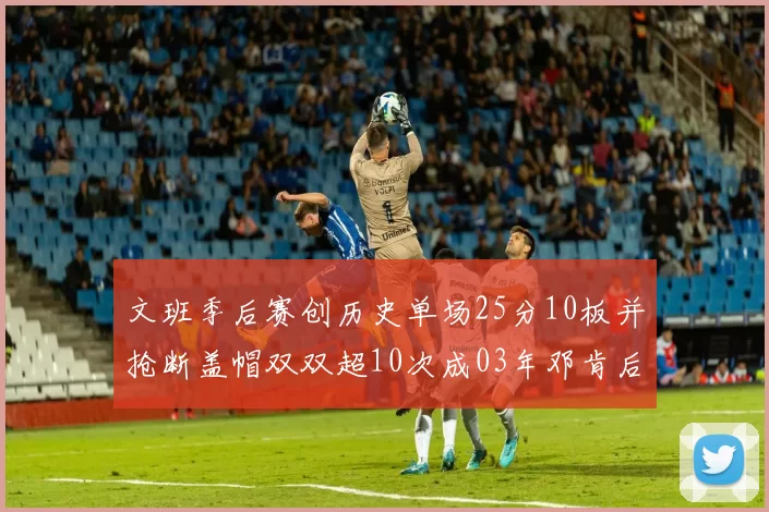 文班季后赛创历史单场25分10板并抢断盖帽双双超10次成03年邓肯后首人