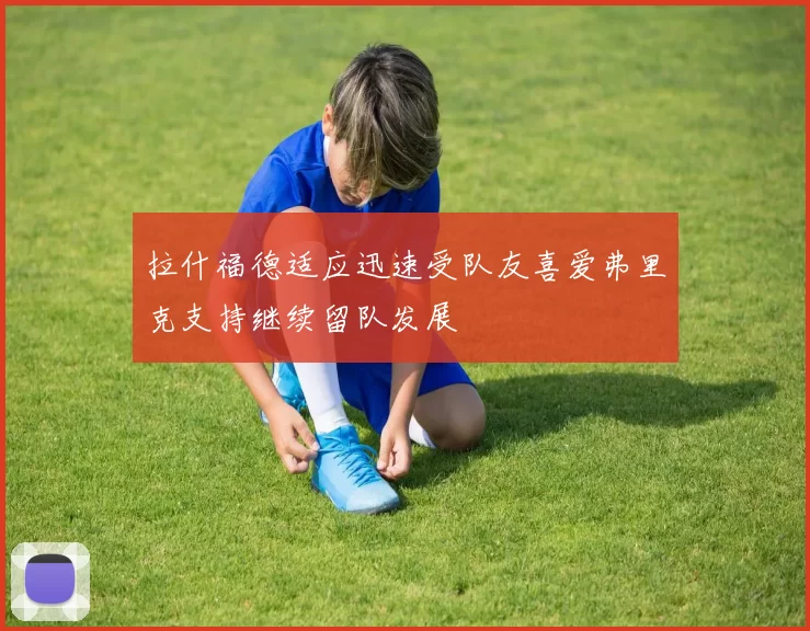 拉什福德适应迅速受队友喜爱弗里克支持继续留队发展